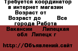 Требуется координатор в интернет-магазин › Возраст от ­ 20 › Возраст до ­ 40 - Все города Работа » Вакансии   . Липецкая обл.,Липецк г.